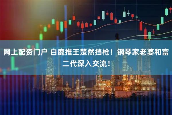 网上配资门户 白鹿推王楚然挡枪！钢琴家老婆和富二代深入交流！