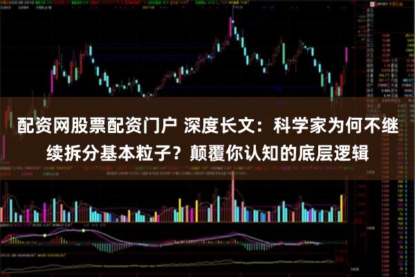 配资网股票配资门户 深度长文：科学家为何不继续拆分基本粒子？颠覆你认知的底层逻辑