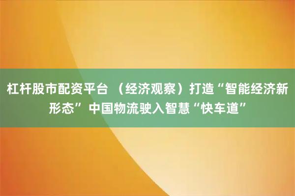 杠杆股市配资平台 （经济观察）打造“智能经济新形态” 中国物流驶入智慧“快车道”