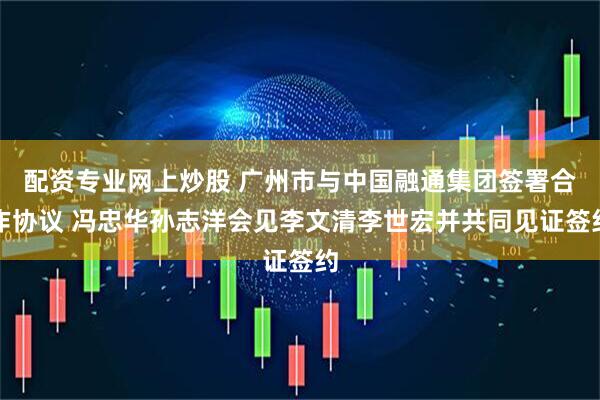 配资专业网上炒股 广州市与中国融通集团签署合作协议 冯忠华孙志洋会见李文清李世宏并共同见证签约