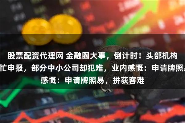 股票配资代理网 金融圈大事，倒计时！头部机构“摩拳擦掌”忙申报，部分中小公司却犯难，业内感慨：申请牌照易，拼获客难