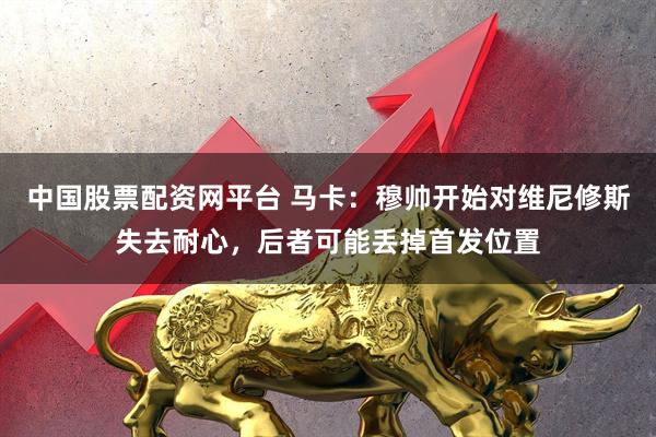 中国股票配资网平台 马卡：穆帅开始对维尼修斯失去耐心，后者可能丢掉首发位置