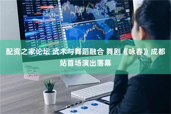 配资之家论坛 武术与舞蹈融合 舞剧《咏春》成都站首场演出落幕